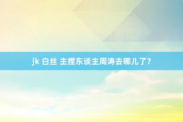 jk 白丝 主捏东谈主周涛去哪儿了？