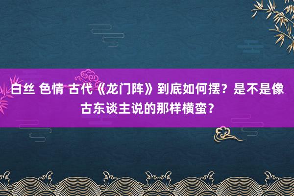 白丝 色情 古代《龙门阵》到底如何摆？是不是像古东谈主说的那样横蛮？