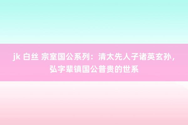 jk 白丝 宗室国公系列：清太先人子诸英玄孙，弘字辈镇国公普贵的世系