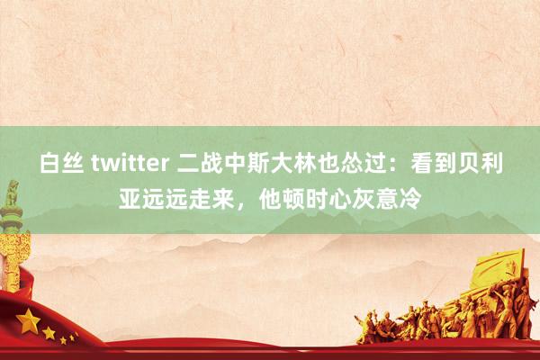 白丝 twitter 二战中斯大林也怂过：看到贝利亚远远走来，他顿时心灰意冷