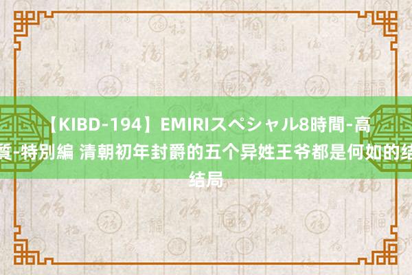 【KIBD-194】EMIRIスペシャル8時間-高画質-特別編 清朝初年封爵的五个异姓王爷都是何如的结局