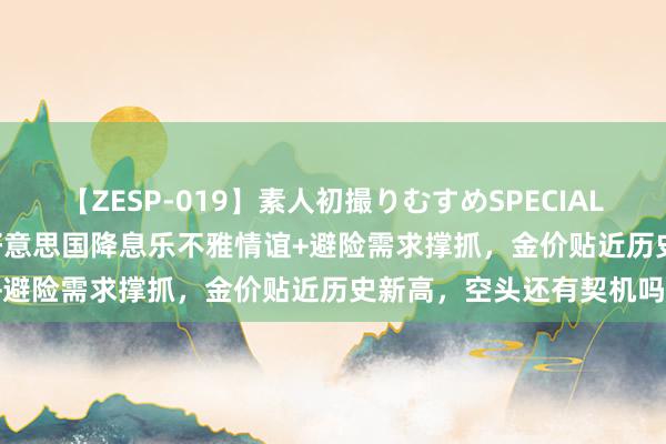 【ZESP-019】素人初撮りむすめSPECIAL Vol.3 黄金往来领导：好意思国降息乐不雅情谊+避险需求撑抓，金价贴近历史新高，空头还有契机吗？