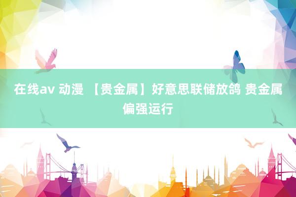 在线av 动漫 【贵金属】好意思联储放鸽 贵金属偏强运行