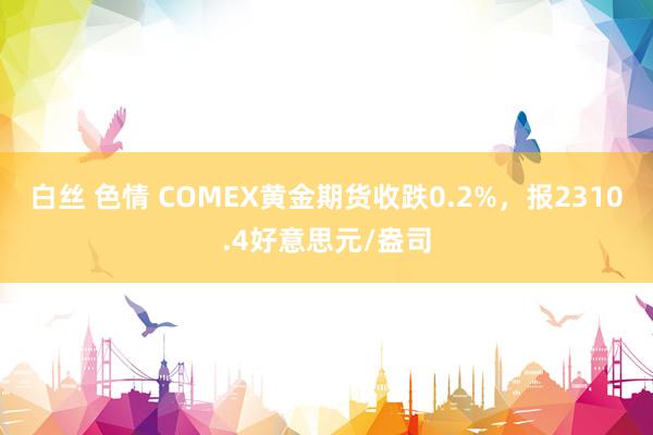 白丝 色情 COMEX黄金期货收跌0.2%，报2310.4好意思元/盎司