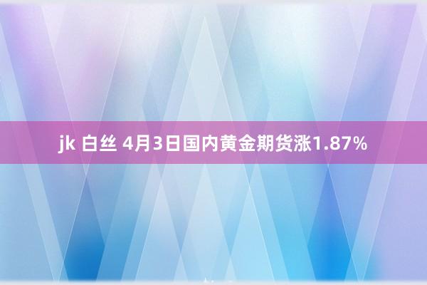 jk 白丝 4月3日国内黄金期货涨1.87%