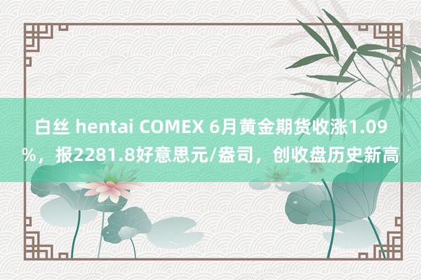 白丝 hentai COMEX 6月黄金期货收涨1.09%，报2281.8好意思元/盎司，创收盘历史新高