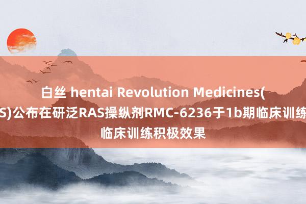 白丝 hentai Revolution Medicines(RVMD.US)公布在研泛RAS操纵剂RMC-6236于1b期临床训练积极效果