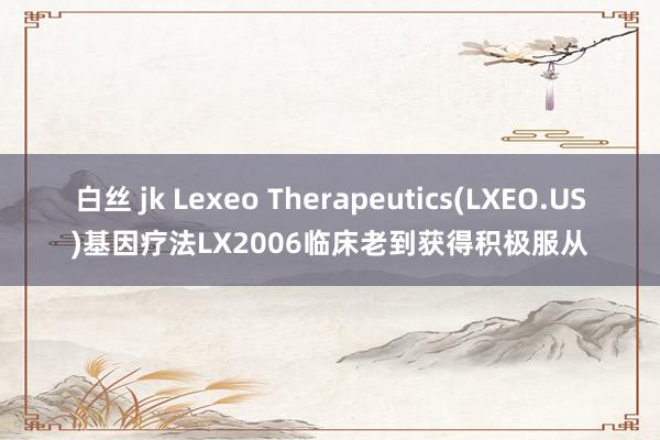 白丝 jk Lexeo Therapeutics(LXEO.US)基因疗法LX2006临床老到获得积极服从