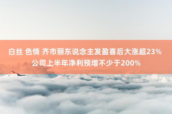 白丝 色情 齐市丽东说念主发盈喜后大涨超23% 公司上半年净利预增不少于200%