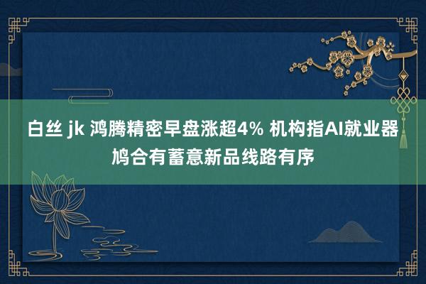 白丝 jk 鸿腾精密早盘涨超4% 机构指AI就业器鸠合有蓄意新品线路有序