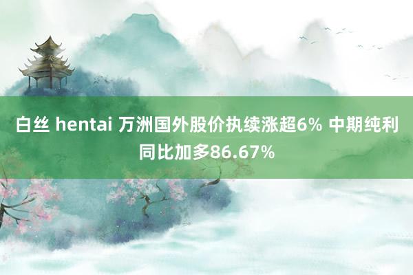 白丝 hentai 万洲国外股价执续涨超6% 中期纯利同比加多86.67%