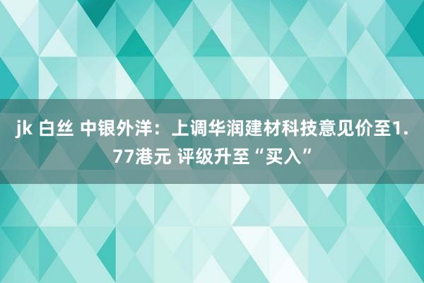 jk 白丝 中银外洋：上调华润建材科技意见价至1.77港元 评级升至“买入”