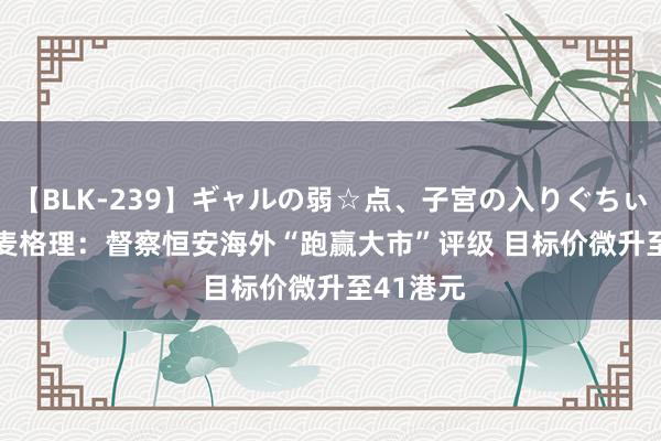 【BLK-239】ギャルの弱☆点、子宮の入りぐちぃ EMIRI 麦格理：督察恒安海外“跑赢大市”评级 目标价微升至41港元