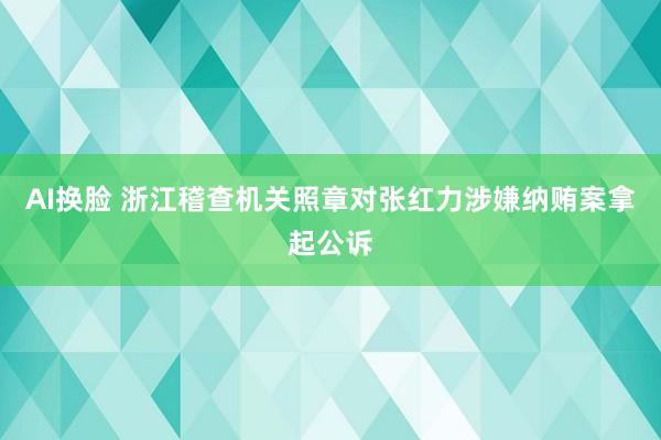 AI换脸 浙江稽查机关照章对张红力涉嫌纳贿案拿起公诉