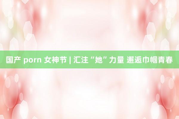 国产 porn 女神节 | 汇注“她”力量 邂逅巾帼青春