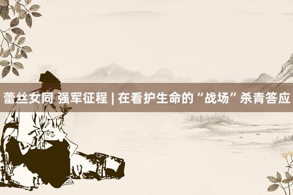 蕾丝女同 强军征程 | 在看护生命的“战场”杀青答应