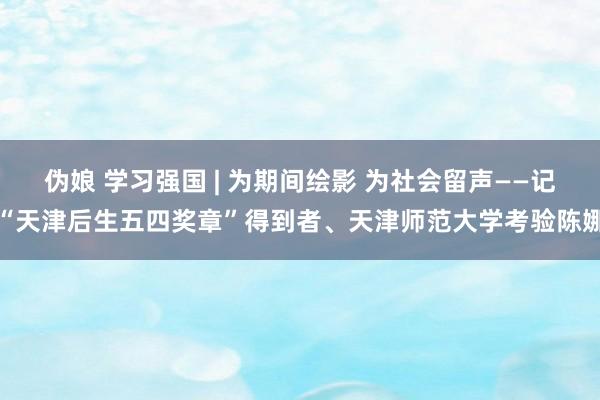 伪娘 学习强国 | 为期间绘影 为社会留声——记“天津后生五四奖章”得到者、天津师范大学考验陈娜