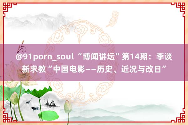 @91porn_soul “博闻讲坛”第14期：李谈新求教“中国电影——历史、近况与改日”