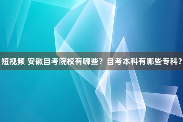 短视频 安徽自考院校有哪些？自考本科有哪些专科？