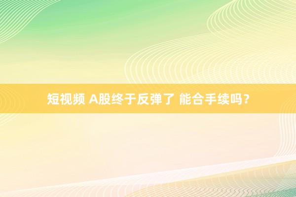 短视频 A股终于反弹了 能合手续吗？