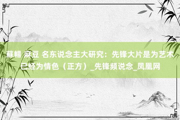 蘇暢 麻豆 名东说念主大研究：先锋大片是为艺术已经为情色（正方）_先锋频说念_凤凰网