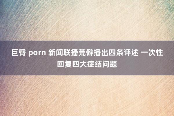 巨臀 porn 新闻联播荒僻播出四条评述 一次性回复四大症结问题