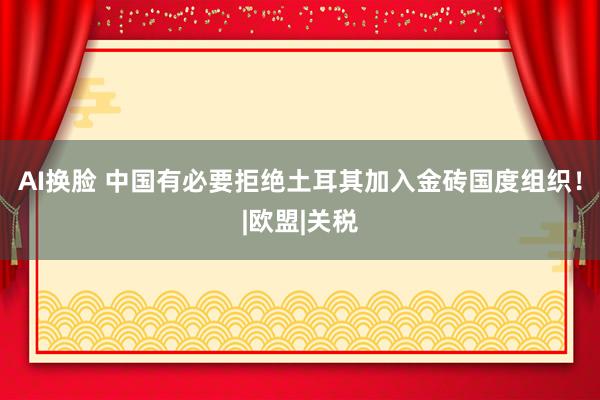 AI换脸 中国有必要拒绝土耳其加入金砖国度组织！|欧盟|关税