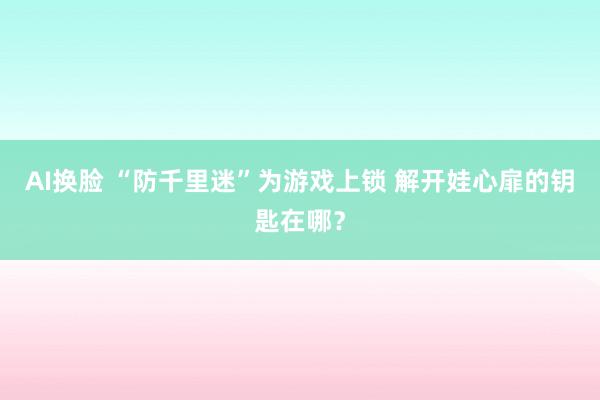 AI换脸 “防千里迷”为游戏上锁 解开娃心扉的钥匙在哪？