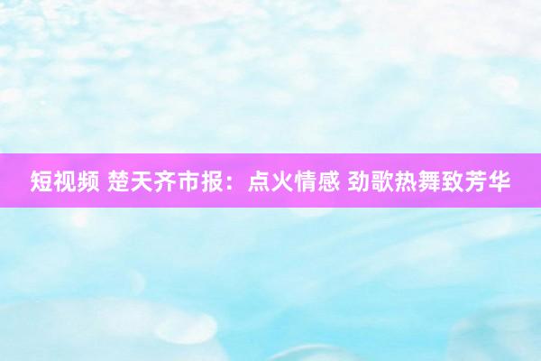 短视频 楚天齐市报：点火情感 劲歌热舞致芳华