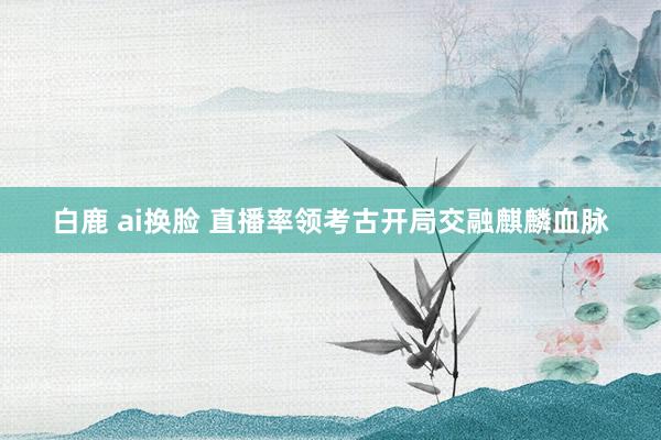 白鹿 ai换脸 直播率领考古开局交融麒麟血脉