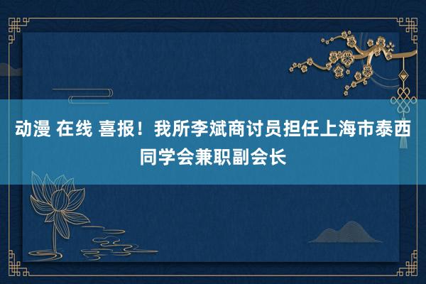 动漫 在线 喜报！我所李斌商讨员担任上海市泰西同学会兼职副会长